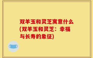 双羊玉和灵芝寓意什么(双羊玉和灵芝：幸福与长寿的象征)