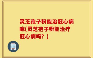 灵芝孢子粉能治冠心病嘛(灵芝孢子粉能治疗冠心病吗？)