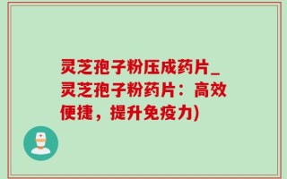 灵芝孢子粉压成药片_灵芝孢子粉药片：高效便捷，提升免疫力)