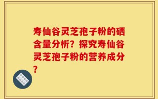 寿仙谷灵芝孢子粉的硒含量分析？探究寿仙谷灵芝孢子粉的营养成分？