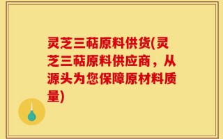 灵芝三萜原料供货(灵芝三萜原料供应商，从源头为您保障原材料质量)