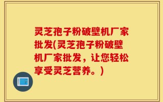 灵芝孢子粉破壁机厂家批发(灵芝孢子粉破壁机厂家批发，让您轻松享受灵芝营养。)
