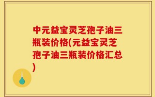 中元益宝灵芝孢子油三瓶装价格(元益宝灵芝孢子油三瓶装价格汇总)