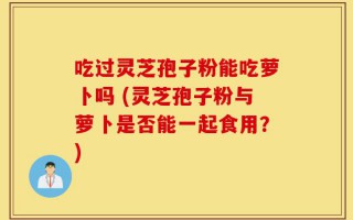 吃过灵芝孢子粉能吃萝卜吗 (灵芝孢子粉与萝卜是否能一起食用？)