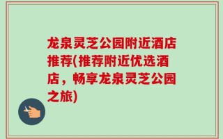龙泉灵芝公园附近酒店推荐(推荐附近优选酒店，畅享龙泉灵芝公园之旅)