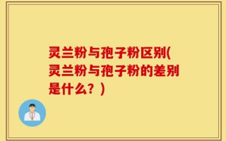 灵兰粉与孢子粉区别(灵兰粉与孢子粉的差别是什么？)