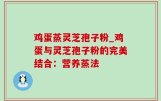 鸡蛋蒸灵芝孢子粉_鸡蛋与灵芝孢子粉的完美结合：营养蒸法