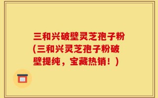 三和兴破壁灵芝孢子粉(三和兴灵芝孢子粉破壁提纯，宝藏热销！)