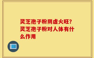 灵芝孢子粉阴虚火旺？灵芝孢子粉对人体有什么作用