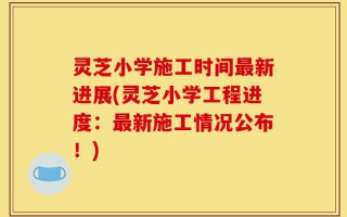 灵芝小学施工时间最新进展(灵芝小学工程进度：最新施工情况公布！)