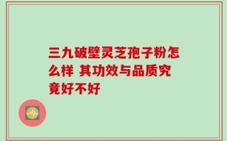 三九破壁灵芝孢子粉怎么样 其功效与品质究竟好不好