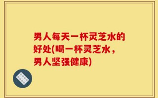 男人每天一杯灵芝水的好处(喝一杯灵芝水，男人坚强健康)