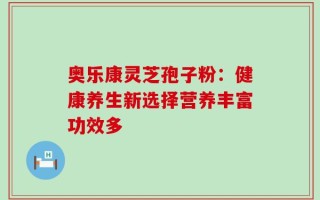 奥乐康灵芝孢子粉：健康养生新选择营养丰富功效多