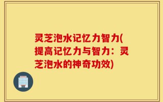 灵芝泡水记忆力智力(提高记忆力与智力：灵芝泡水的神奇功效)