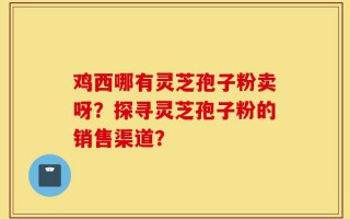 鸡西哪有灵芝孢子粉卖呀？探寻灵芝孢子粉的销售渠道？