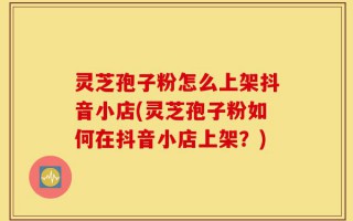 灵芝孢子粉怎么上架抖音小店(灵芝孢子粉如何在抖音小店上架？)