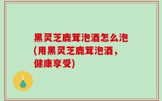 黑灵芝鹿茸泡酒怎么泡(用黑灵芝鹿茸泡酒，健康享受)