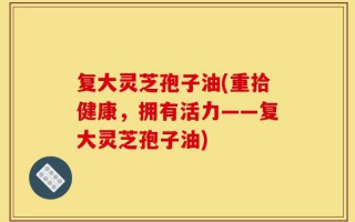 复大灵芝孢子油(重拾健康，拥有活力——复大灵芝孢子油)