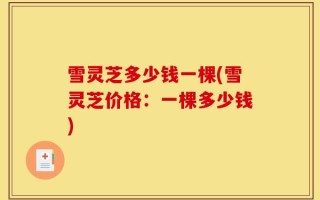 雪灵芝多少钱一棵(雪灵芝价格：一棵多少钱)