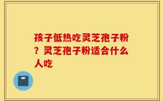 孩子低热吃灵芝孢子粉？灵芝孢子粉适合什么人吃
