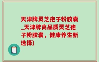 天津牌灵芝孢子粉胶囊_天津牌高品质灵芝孢子粉胶囊，健康养生新选择)