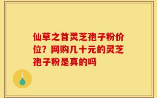 仙草之首灵芝孢子粉价位？网购几十元的灵芝孢子粉是真的吗
