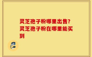 灵芝孢子粉哪里出售？灵芝孢子粉在哪里能买到