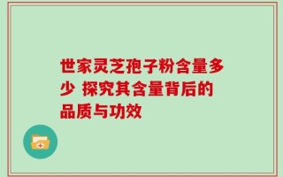世家灵芝孢子粉含量多少 探究其含量背后的品质与功效