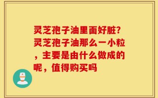灵芝孢子油里面好脏？灵芝孢子油那么一小粒，主要是由什么做成的呢，值得购买吗