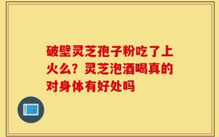 破壁灵芝孢子粉吃了上火么？灵芝泡酒喝真的对身体有好处吗
