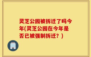 灵芝公园被拆迁了吗今年(灵芝公园在今年是否已被强制拆迁？)