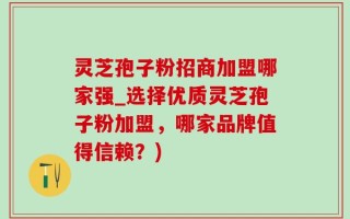 灵芝孢子粉招商加盟哪家强_选择优质灵芝孢子粉加盟，哪家品牌值得信赖？)
