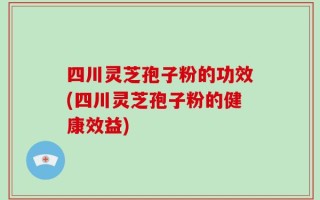 四川灵芝孢子粉的功效(四川灵芝孢子粉的健康效益)
