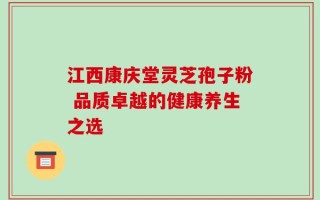 江西康庆堂灵芝孢子粉 品质卓越的健康养生之选