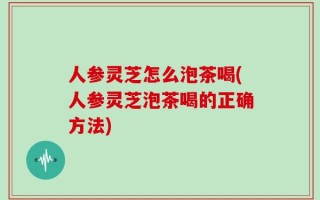 人参灵芝怎么泡茶喝(人参灵芝泡茶喝的正确方法)