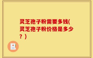 灵芝孢子粉需要多钱(灵芝孢子粉价格是多少？)