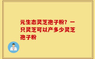 元生态灵芝孢子粉？一只灵芝可以产多少灵芝孢子粉