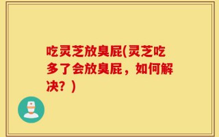 吃灵芝放臭屁(灵芝吃多了会放臭屁，如何解决？)