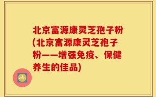北京富源康灵芝孢子粉(北京富源康灵芝孢子粉——增强免疫、保健养生的佳品)