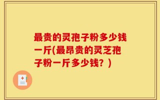 最贵的灵孢子粉多少钱一斤(最昂贵的灵芝孢子粉一斤多少钱？)