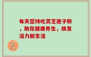 每天坚持吃灵芝孢子粉，助你健康养生，焕发活力新生活