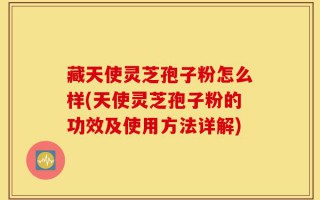 藏天使灵芝孢子粉怎么样(天使灵芝孢子粉的功效及使用方法详解)