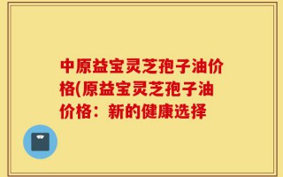 中原益宝灵芝孢子油价格(原益宝灵芝孢子油价格：新的健康选择