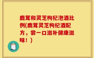 鹿茸和灵芝枸杞泡酒比例(鹿茸灵芝枸杞酒配方，尝一口滋补健康滋味！)