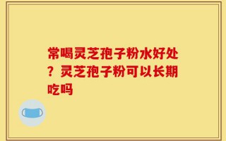 常喝灵芝孢子粉水好处？灵芝孢子粉可以长期吃吗