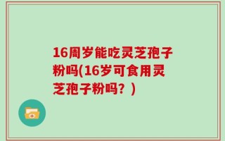 16周岁能吃灵芝孢子粉吗(16岁可食用灵芝孢子粉吗？)
