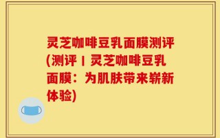 灵芝咖啡豆乳面膜测评(测评丨灵芝咖啡豆乳面膜：为肌肤带来崭新体验)