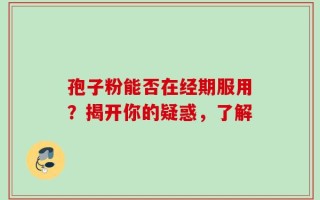 孢子粉能否在经期服用？揭开你的疑惑，了解