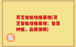 灵芝智能培植基地(灵芝智能培植基地：智慧种植，品质保障)
