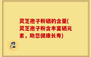 灵芝孢子粉硒的含量(灵芝孢子粉含丰富硒元素，助您健康长寿)